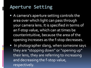 Aperture Setting
 A camera's aperture setting controls the
area over which light can pass through
your camera lens. It is specified in terms of
an f-stop value, which can at times be
counterintuitive, because the area of the
opening increases as the f-stop decreases.
 In photographer slang, when someone says
they are "stopping down" or "opening up"
their lens, they are referring to increasing
and decreasing the f-stop value,
respectively.
 