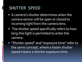 SHUTTER SPEED
 A camera's shutter determines when the
camera sensor will be open or closed to
incoming light from the camera lens.
 The shutter speed specifically refers to how
long this light is permitted to enter the
camera.
 "Shutter speed" and "exposure time" refer to
the same concept, where a faster shutter
speed means a shorter exposure time.
 