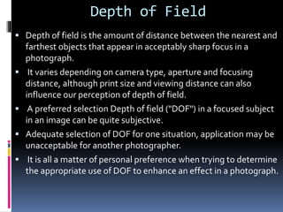 Depth of Field
 Depth of field is the amount of distance between the nearest and
farthest objects that appear in acceptably sharp focus in a
photograph.
 It varies depending on camera type, aperture and focusing
distance, although print size and viewing distance can also
influence our perception of depth of field.
 A preferred selection Depth of field ("DOF") in a focused subject
in an image can be quite subjective.
 Adequate selection of DOF for one situation, application may be
unacceptable for another photographer.
 It is all a matter of personal preference when trying to determine
the appropriate use of DOF to enhance an effect in a photograph.
 