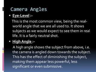 Camera Angles
 Eye-Level :-
This is the most common view, being the real-
world angle that we are all used to. It shows
subjects as we would expect to see them in real
life. It is a fairly neutral shot.
 High Angle :-
A high angle shows the subject from above, i.e.
the camera is angled down towards the subject.
This has the effect of diminishing the subject,
making them appear less powerful, less
significant or even submissive.
 