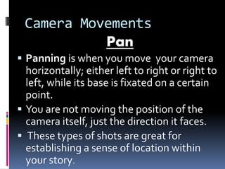Camera Movements
Pan
 Panning is when you move your camera
horizontally; either left to right or right to
left, while its base is fixated on a certain
point.
 You are not moving the position of the
camera itself, just the direction it faces.
 These types of shots are great for
establishing a sense of location within
your story.
 