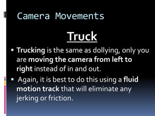 Camera Movements
Truck
 Trucking is the same as dollying, only you
are moving the camera from left to
right instead of in and out.
 Again, it is best to do this using a fluid
motion track that will eliminate any
jerking or friction.
 