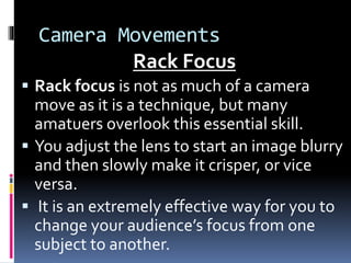 Camera Movements
Rack Focus
 Rack focus is not as much of a camera
move as it is a technique, but many
amatuers overlook this essential skill.
 You adjust the lens to start an image blurry
and then slowly make it crisper, or vice
versa.
 It is an extremely effective way for you to
change your audience’s focus from one
subject to another.
 