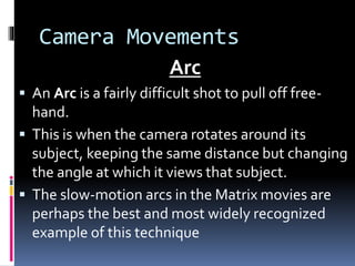 Camera Movements
Arc
 An Arc is a fairly difficult shot to pull off free-
hand.
 This is when the camera rotates around its
subject, keeping the same distance but changing
the angle at which it views that subject.
 The slow-motion arcs in the Matrix movies are
perhaps the best and most widely recognized
example of this technique
 