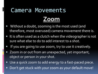 Camera Movements
Zoom
 Without a doubt, zooming is the most used (and
therefore, most overused) camera movement there is.
 It is often used as a clutch when the videographer is not
sure what else to do to add interest to a shot.
 If you are going to use zoom, try to use it creatively.
 Zoom in or out from an unexpected, yet important,
object or person in your shot.
 Use a quick zoom to add energy to a fast-paced piece.
 Don’t get stuck with your zoom as your default move!
 