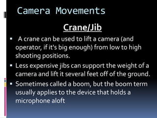 Camera Movements
Crane/Jib
 A crane can be used to lift a camera (and
operator, if it's big enough) from low to high
shooting positions.
 Less expensive jibs can support the weight of a
camera and lift it several feet off of the ground.
 Sometimes called a boom, but the boom term
usually applies to the device that holds a
microphone aloft
 