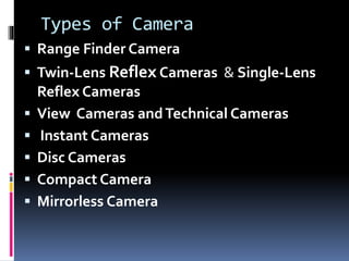 Types of Camera
 Range Finder Camera
 Twin-Lens Reflex Cameras & Single-Lens
Reflex Cameras
 View Cameras andTechnical Cameras
 Instant Cameras
 Disc Cameras
 Compact Camera
 Mirrorless Camera
 