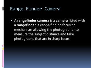 Range Finder Camera
 A rangefinder camera is a camera fitted with
a rangefinder: a range-finding focusing
mechanism allowing the photographer to
measure the subject distance and take
photographs that are in sharp focus.
 