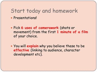 Start today and homework
 Presentations!
 Pick 6 uses of camerawork (shots or
movement) from the first 1 minute of a film
of your choice.
 You will explain why you believe these to be
effective (linking to audience, character
development etc).
 