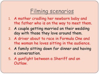 Filming scenarios
1. A mother cradling her newborn baby and
the father who is on the way to meet them.
2. A couple getting married on their wedding
day with those they love around them.
3. A driver about to race in Formula One and
the woman he loves sitting in the audience.
4. A family sitting down for dinner and having
a conversation.
5. A gunfight between a Sheriff and an
Outlaw.