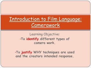 Learning Objective:
•To identify different types of
camera work.
•To justify WHY techniques are used
and the creators intended response.
Introduction to Film Language:
Camerawork