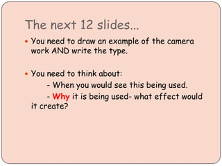 The next 12 slides...
You need to draw an example of the camera
work AND write the type.
You need to think about:
- When you would see this being used.
- Why it is being used- what effect would
it create?
