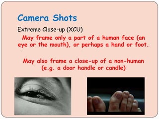 Camera Shots
Extreme Close-up (XCU)
May frame only a part of a human face (an
eye or the mouth), or perhaps a hand or foot.
May also frame a close-up of a non-human
(e.g. a door handle or candle)