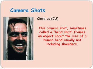 Camera Shots
Close-up (CU)
This camera shot, sometimes
called a “head shot“,frames
an object about the size of a
human head usually not
including shoulders.