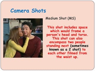 Camera Shots
Medium Shot (MS)
This shot includes space
which would frame a
person's head and torso.
This shot can also
encompass two people
standing next (sometimes
known as a 2 shot) to
each other filmed from
the waist up.