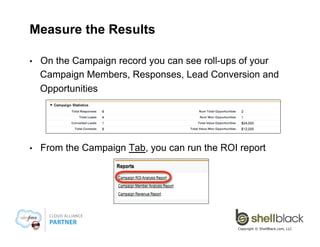 Launch!
• 

Check the “Active” checkbox on the Campaign

• 

Educate and communicate to Sales to be sure they are
giving credit to Opportunities for your Campaigns
§ 
§ 
§ 

Attend meeting and conference calls with sales teams
Send out reminder emails
Walk the cubes and evangelize to keep campaigns top of mind

Copyright © ShellBlack.com, LLC

 