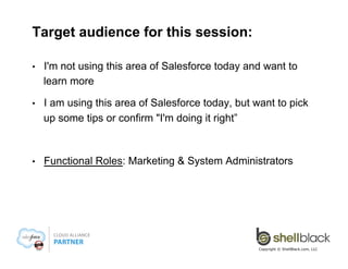 Target audience for this session:
• 

I'm not using this area of Salesforce today and want to
learn more

• 

I am using this area of Salesforce today, but want to pick
up some tips or confirm "I'm doing it right”

• 

Functional Roles: Marketing & System Administrators

Copyright © ShellBlack.com, LLC

 