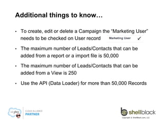 Measure the Results
• 

On the Campaign record you can see roll-ups of your
Campaign Members, Responses, Lead Conversion and
Opportunities

• 

From the Campaign Tab, you can run the ROI report

Copyright © ShellBlack.com, LLC

 