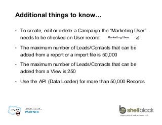 Additional things to know…
• 

To create, edit or delete a Campaign the “Marketing User”
needs to be checked on User record

• 

The maximum number of Leads/Contacts that can be
added from a report or a import file is 50,000

• 

The maximum number of Leads/Contacts that can be
added from a View is 250

• 

Use the API (Data Loader) for more than 50,000 Records

Copyright © ShellBlack.com, LLC

 