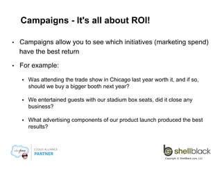 Campaigns - It's all about ROI!
• 

Campaigns allow you to see which initiatives (marketing spend)
have the best return

• 

For example:
§ 

Was attending the trade show in Chicago last year worth it, and if so,
should we buy a bigger booth next year?

§ 

We entertained guests with our stadium box seats, did it close any
business?

§ 

What advertising components of our product launch produced the best
results?

Copyright © ShellBlack.com, LLC

 