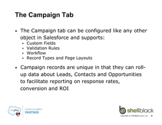 The Campaign Tab
• 

The Campaign tab can be configured like any other
object in Salesforce and supports:
§ 
§ 
§ 
§ 

• 

Custom Fields
Validation Rules
Workflow
Record Types and Page Layouts

Campaign records are unique in that they can rollup data about Leads, Contacts and Opportunities
to facilitate reporting on response rates,
conversion and ROI

Copyright © ShellBlack.com, LLC

8

 