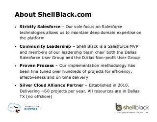 About ShellBlack.com
• 

Strictly Salesforce – Our sole focus on Salesforce
technologies allows us to maintain deep domain expertise on
the platform

• 

Community Leadership – Shell Black is a Salesforce MVP
and members of our leadership team chair both the Dallas
Salesforce User Group and the Dallas Non-profit User Group

• 

Proven Process – Our implementation methodology has
been fine tuned over hundreds of projects for efficiency,
effectiveness and on time delivery

• 

Silver Cloud Alliance Partner – Established in 2010.
Delivering ~60 projects per year. All resources are in Dallas
TX (no offshore)

Copyright © ShellBlack.com, LLC

24

 