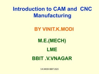 Introduction to CAM and CNC
Manufacturing
BY VINIT.K.MODI
M.E.(MECH)
LME
BBIT .V.VNAGAR
V.K.MODI BBIT 2023
 