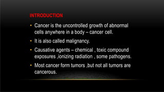 INTRODUCTION
• Cancer is the uncontrolled growth of abnormal
cells anywhere in a body – cancer cell.
• It is also called malignancy.
• Causative agents – chemical , toxic compound
exposures ,ionizing radiation , some pathogens.
• Most cancer form tumors ,but not all tumors are
cancerous.
 