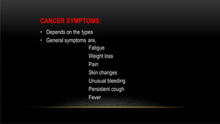 CANCER SYMPTOMS:
• Depends on the types
• General symptoms are,
Fatigue
Weight loss
Pain
Skin changes
Unusual bleeding
Persistent cough
Fever
 
