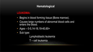LEUKEMIA:
• Begins in blood forming tissue (Bone marrow).
• Causes large numbers of abnormal blood cells and
enters the blood.
• Ages – 0-5,14-18,19-40,60+
• Sub type:
Lymphoblastic leukemia
T – cell leukemia
Hematological
 