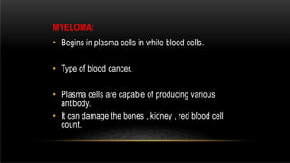MYELOMA:
• Begins in plasma cells in white blood cells.
• Type of blood cancer.
• Plasma cells are capable of producing various
antibody.
• It can damage the bones , kidney , red blood cell
count.
 
