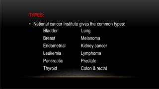TYPES:
• National cancer Institute gives the common types:
Bladder
Breast
Endometrial
Leukemia
Pancreatic
Thyroid
Lung
Melanoma
Kidney cancer
Lymphoma
Prostate
Colon & rectal
 