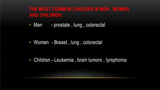 THE MOST COMMON CANCERS IN MEN , WOMEN
AND CHILDREN:
• Men - prostate , lung , colorectal
• Women - Breast , lung , colorectal
• Children - Leukemia , brain tumors , lymphoma
 