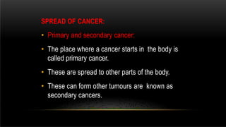 SPREAD OF CANCER:
• Primary and secondary cancer:
• The place where a cancer starts in the body is
called primary cancer.
• These are spread to other parts of the body.
• These can form other tumours are known as
secondary cancers.
 