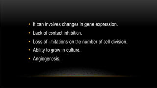 • It can involves changes in gene expression.
• Lack of contact inhibition.
• Loss of limitations on the number of cell division.
• Ability to grow in culture.
• Angiogenesis.
 