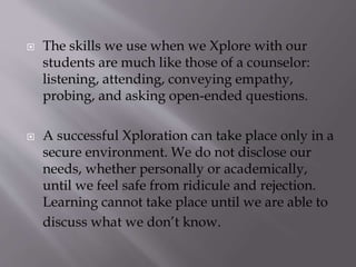 The skills we use when we Xplore with our
students are much like those of a counselor:
listening, attending, conveying empathy,
probing, and asking open-ended questions.
 A successful Xploration can take place only in a
secure environment. We do not disclose our
needs, whether personally or academically,
until we feel safe from ridicule and rejection.
Learning cannot take place until we are able to
discuss what we don’t know.
 