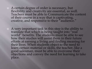  A certain degree of order is necessary, but
flexibility and creativity are essential, as well.
Teachers must be able to Communicate the content
of their course in a way that is captivating,
creative, and responsive to their “audience.”
 A very important task in this step is the ability to
translate that which is being taught into “real
world” benefits. The students must be able to see
how their studies will assist them in their future
efforts at earning a living and finding meaning for
their lives. When students object to the need to
learn certain material or skills, the teacher, like a
good salesman, must be able to overcome their
objections and convey the need for learning to take
place.
 