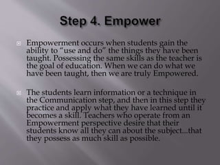  Empowerment occurs when students gain the
ability to “use and do” the things they have been
taught. Possessing the same skills as the teacher is
the goal of education. When we can do what we
have been taught, then we are truly Empowered.
 The students learn information or a technique in
the Communication step, and then in this step they
practice and apply what they have learned until it
becomes a skill. Teachers who operate from an
Empowerment perspective desire that their
students know all they can about the subject...that
they possess as much skill as possible.
 