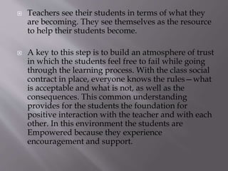  Teachers see their students in terms of what they
are becoming. They see themselves as the resource
to help their students become.
 A key to this step is to build an atmosphere of trust
in which the students feel free to fail while going
through the learning process. With the class social
contract in place, everyone knows the rules—what
is acceptable and what is not, as well as the
consequences. This common understanding
provides for the students the foundation for
positive interaction with the teacher and with each
other. In this environment the students are
Empowered because they experience
encouragement and support.
 