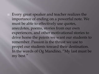  Every great speaker and teacher realizes the
importance of ending on a powerful note. We
must be able to effectively use quotes,
anecdotes, poems, stories from our own
experiences, and other motivational stories to
drive home the points we want our students to
remember. Passion is the thrust we use to
propel our students toward their destination.
In the words of Og Mandino, “My last must be
my best.”
 