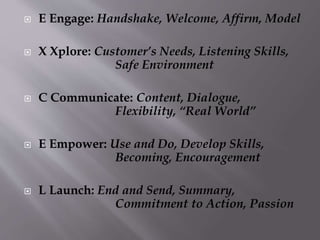  E Engage: Handshake, Welcome, Affirm, Model
 X Xplore: Customer’s Needs, Listening Skills,
Safe Environment
 C Communicate: Content, Dialogue,
Flexibility, “Real World”
 E Empower: Use and Do, Develop Skills,
Becoming, Encouragement
 L Launch: End and Send, Summary,
Commitment to Action, Passion
 
