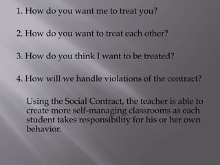 1. How do you want me to treat you?
2. How do you want to treat each other?
3. How do you think I want to be treated?
4. How will we handle violations of the contract?
Using the Social Contract, the teacher is able to
create more self-managing classrooms as each
student takes responsibility for his or her own
behavior.
 