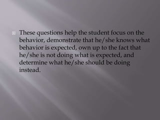  These questions help the student focus on the
behavior, demonstrate that he/she knows what
behavior is expected, own up to the fact that
he/she is not doing what is expected, and
determine what he/she should be doing
instead.
 