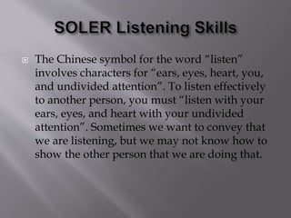  The Chinese symbol for the word “listen”
involves characters for “ears, eyes, heart, you,
and undivided attention”. To listen effectively
to another person, you must “listen with your
ears, eyes, and heart with your undivided
attention”. Sometimes we want to convey that
we are listening, but we may not know how to
show the other person that we are doing that.
 