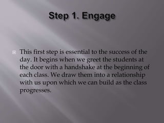  This first step is essential to the success of the
day. It begins when we greet the students at
the door with a handshake at the beginning of
each class. We draw them into a relationship
with us upon which we can build as the class
progresses.
 