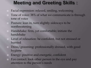  Facial expression: relaxed, smiling, welcoming
 Tone of voice: 38% of what we communicate is through
tone of voice
 Posture: lean in, turn slightly sideways to be
nonthreatening
 Handshake: firm, yet comfortable; initiate the
handshake
 Level of relaxation: be confident, but not stressed or
hurried
 Dress/grooming: professionally dressed, with good
hygiene
 Energy: positive and energetic, confident
 Eye contact: look other person in the eye and pay
attention to the person’s needs
 