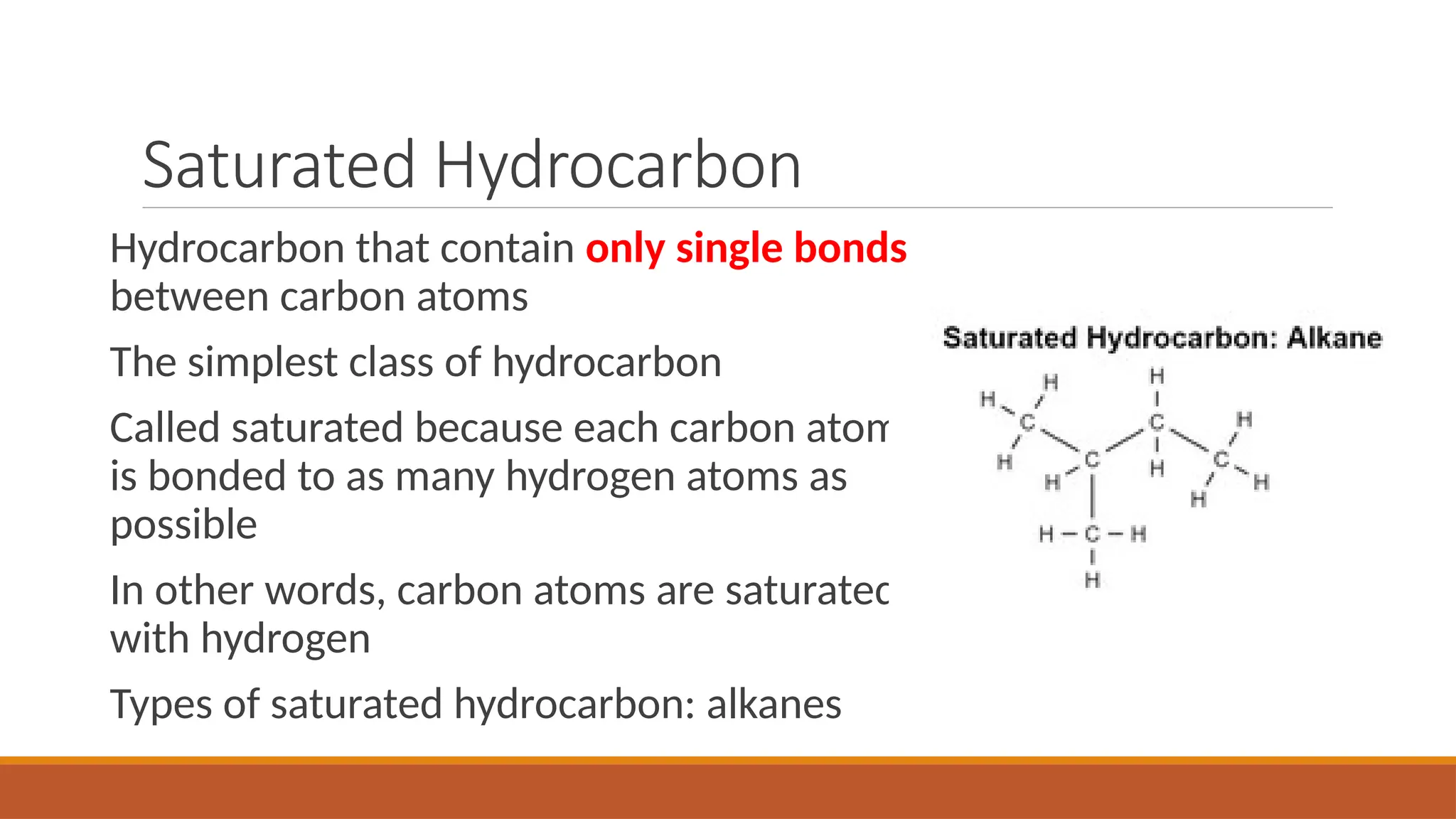 Saturated Hydrocarbon
Hydrocarbon that contain only single bonds
between carbon atoms
The simplest class of hydrocarbon
Called saturated because each carbon atom
is bonded to as many hydrogen atoms as
possible
In other words, carbon atoms are saturated
with hydrogen
Types of saturated hydrocarbon: alkanes
 