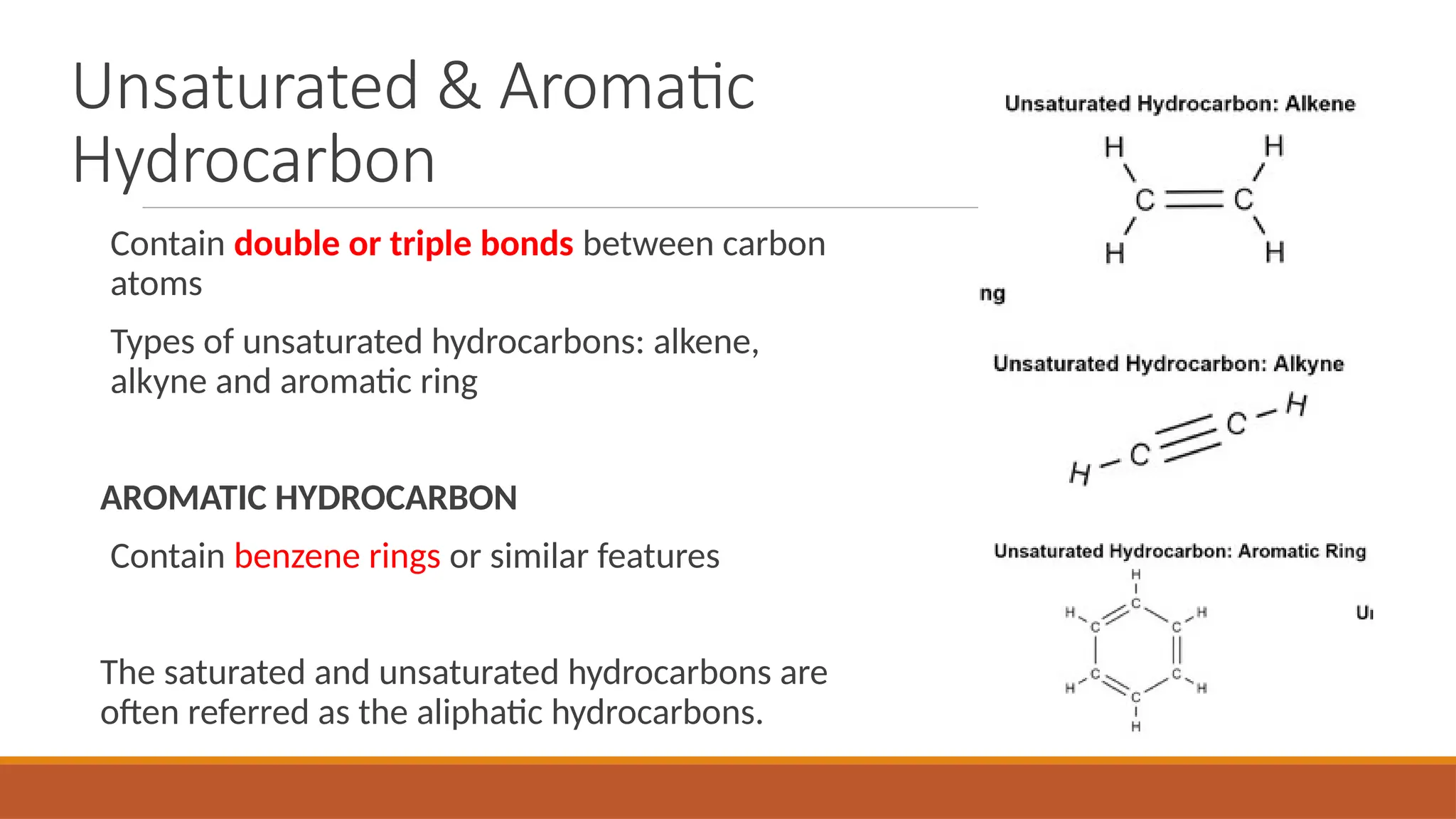 Contain double or triple bonds between carbon
atoms
Types of unsaturated hydrocarbons: alkene,
alkyne and aromatic ring
AROMATIC HYDROCARBON
Contain benzene rings or similar features
The saturated and unsaturated hydrocarbons are
often referred as the aliphatic hydrocarbons.
Unsaturated & Aromatic
Hydrocarbon
 