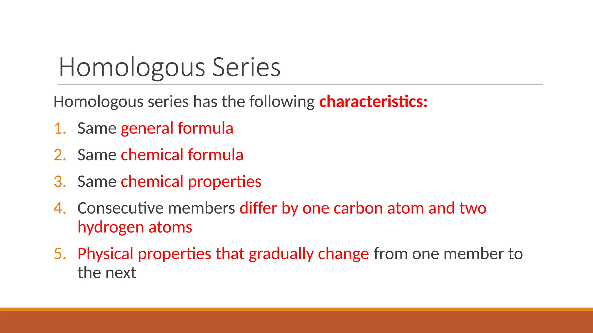Homologous Series
Homologous series has the following characteristics:
1. Same general formula
2. Same chemical formula
3. Same chemical properties
4. Consecutive members differ by one carbon atom and two
hydrogen atoms
5. Physical properties that gradually change from one member to
the next
 
