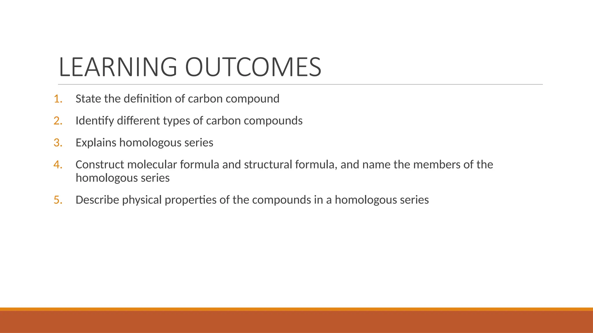 LEARNING OUTCOMES
1. State the definition of carbon compound
2. Identify different types of carbon compounds
3. Explains homologous series
4. Construct molecular formula and structural formula, and name the members of the
homologous series
5. Describe physical properties of the compounds in a homologous series
 
